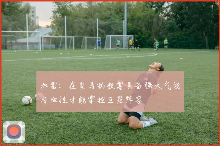 加雷：在皇马执教需具备强大气场与血性才能掌控巨星阵容
