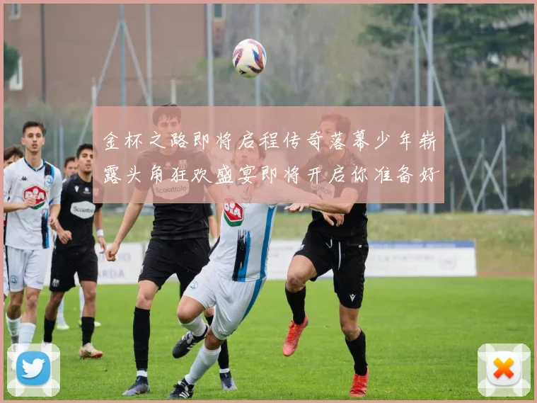 金杯之路即将启程传奇落幕少年崭露头角狂欢盛宴即将开启你准备好了吗