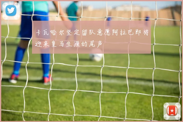 卡瓦哈尔坚定留队意愿阿拉巴即将迎来皇马生涯的尾声