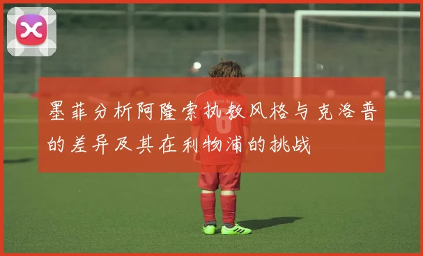 墨菲分析阿隆索执教风格与克洛普的差异及其在利物浦的挑战