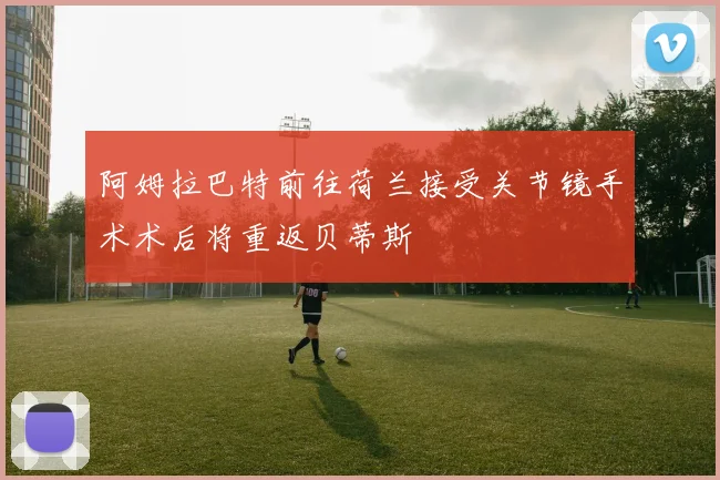 阿姆拉巴特前往荷兰接受关节镜手术术后将重返贝蒂斯