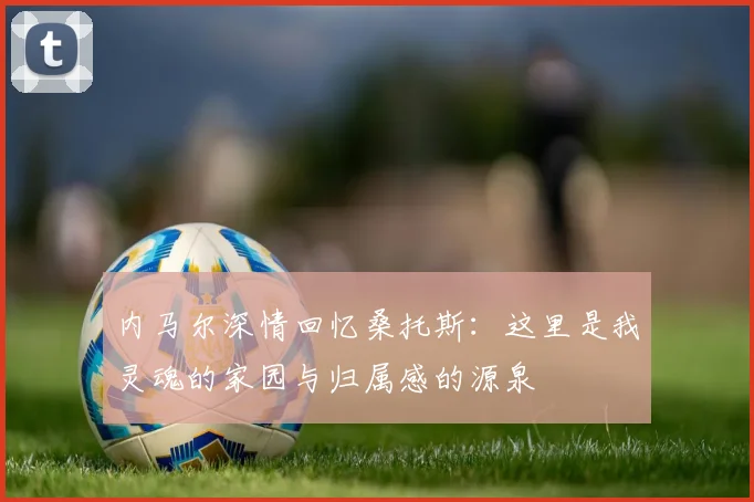内马尔深情回忆桑托斯：这里是我灵魂的家园与归属感的源泉