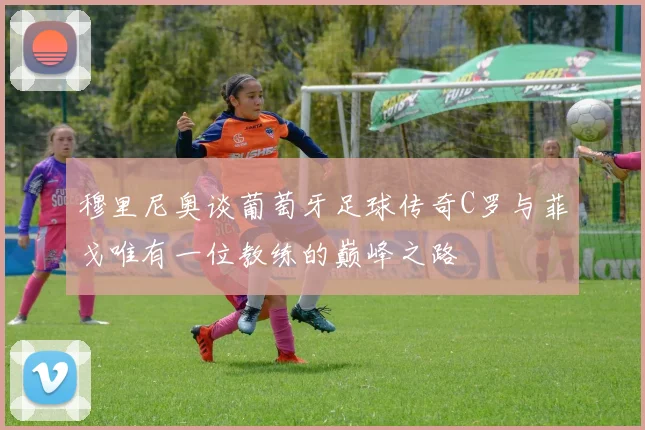 穆里尼奥谈葡萄牙足球传奇C罗与菲戈唯有一位教练的巅峰之路
