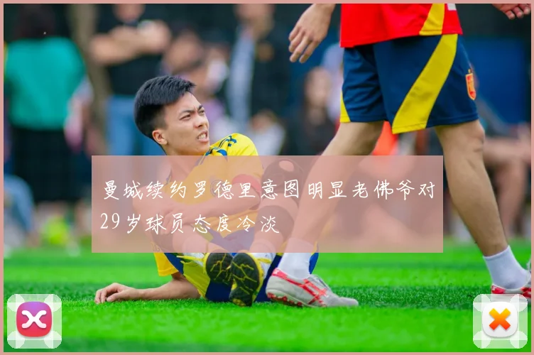 曼城续约罗德里意图明显老佛爷对29岁球员态度冷淡