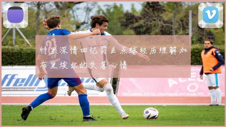 特里深情回忆罚丢点球经历理解加布里埃尔的失落心情