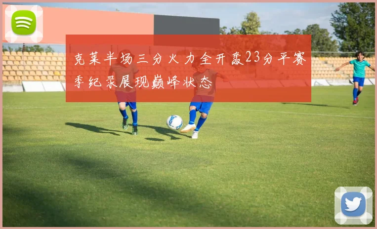 克莱半场三分火力全开轰23分平赛季纪录展现巅峰状态