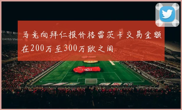 马竞向拜仁报价格雷茨卡交易金额在200万至300万欧之间