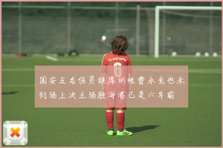 国安五名伤员缺席训练曹永竞也未到场上次主场胜海港已是六年前