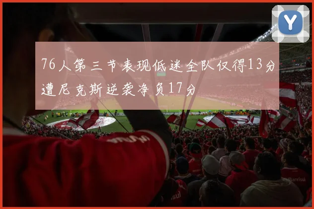 76人第三节表现低迷全队仅得13分遭尼克斯逆袭净负17分