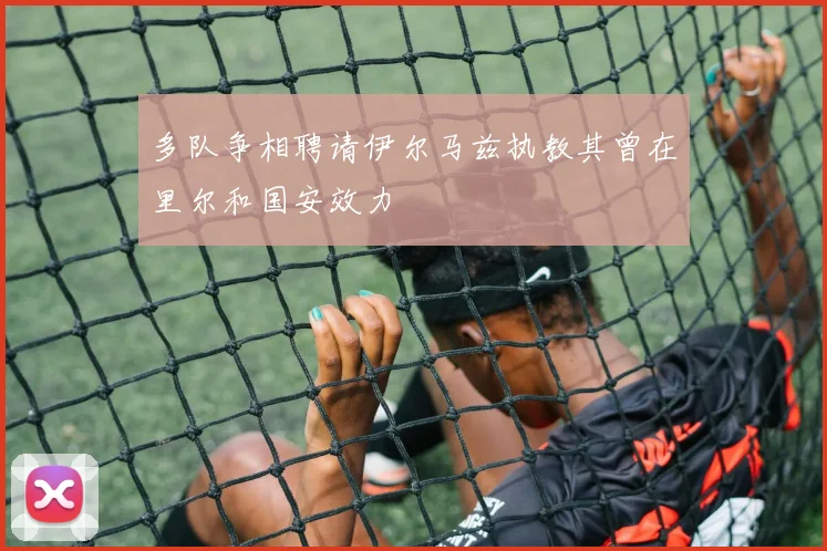 多队争相聘请伊尔马兹执教其曾在里尔和国安效力