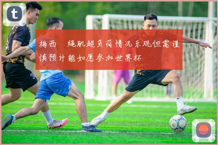 梅西腘绳肌超负荷情况乐观但需谨慎预计能如愿参加世界杯