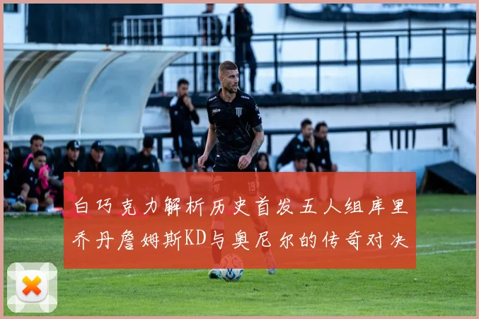 白巧克力解析历史首发五人组库里乔丹詹姆斯KD与奥尼尔的传奇对决与影响