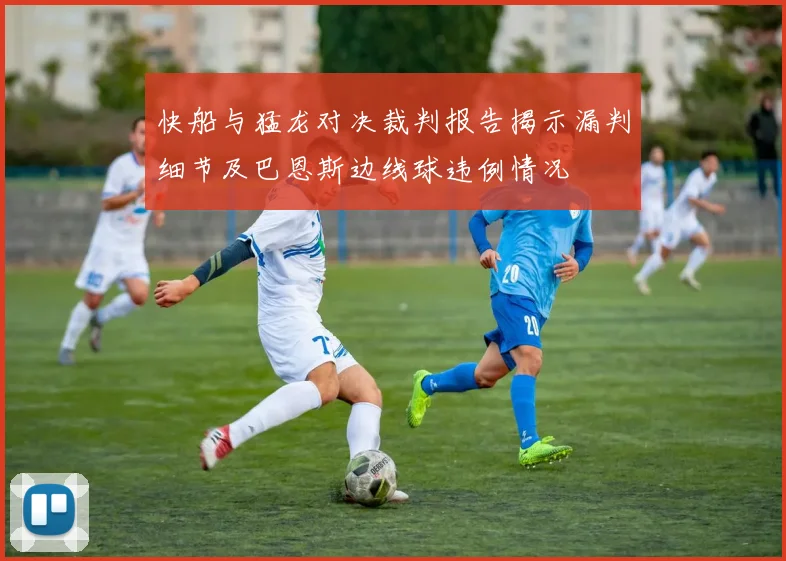 快船与猛龙对决裁判报告揭示漏判细节及巴恩斯边线球违例情况