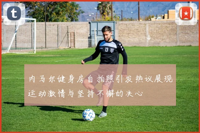 内马尔健身房自拍照引发热议展现运动激情与坚持不懈的决心