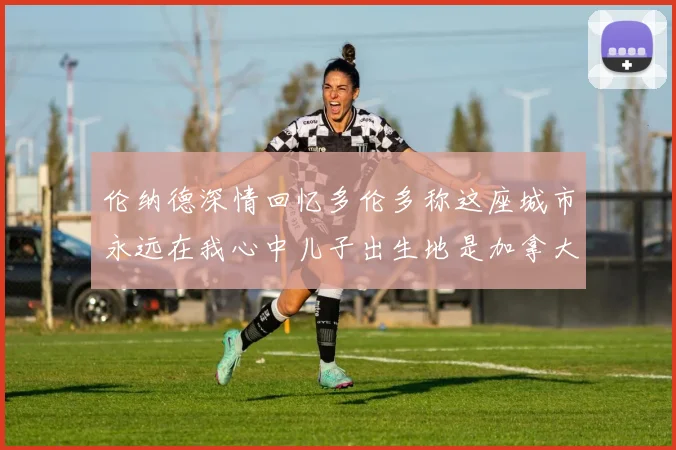 伦纳德深情回忆多伦多称这座城市永远在我心中儿子出生地是加拿大