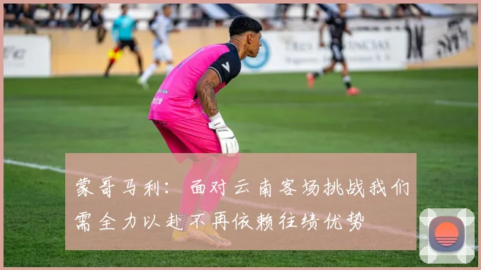 蒙哥马利：面对云南客场挑战我们需全力以赴不再依赖往绩优势