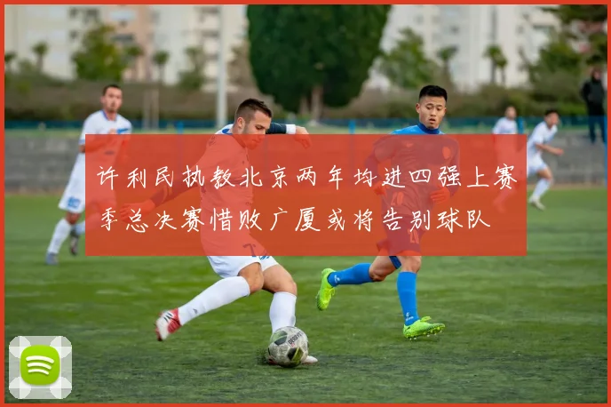 许利民执教北京两年均进四强上赛季总决赛惜败广厦或将告别球队