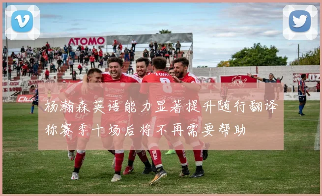 杨瀚森英语能力显著提升随行翻译称赛季十场后将不再需要帮助