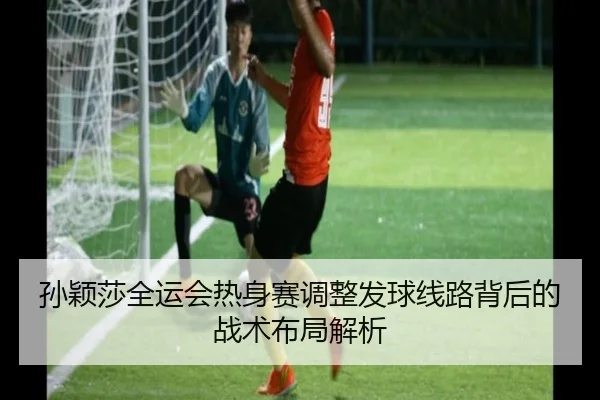 孙颖莎全运会热身赛调整发球线路背后的战术布局解析